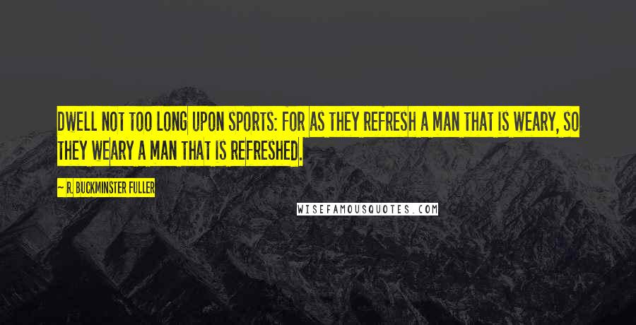 R. Buckminster Fuller Quotes: Dwell not too long upon sports: for as they refresh a man that is weary, so they weary a man that is refreshed.