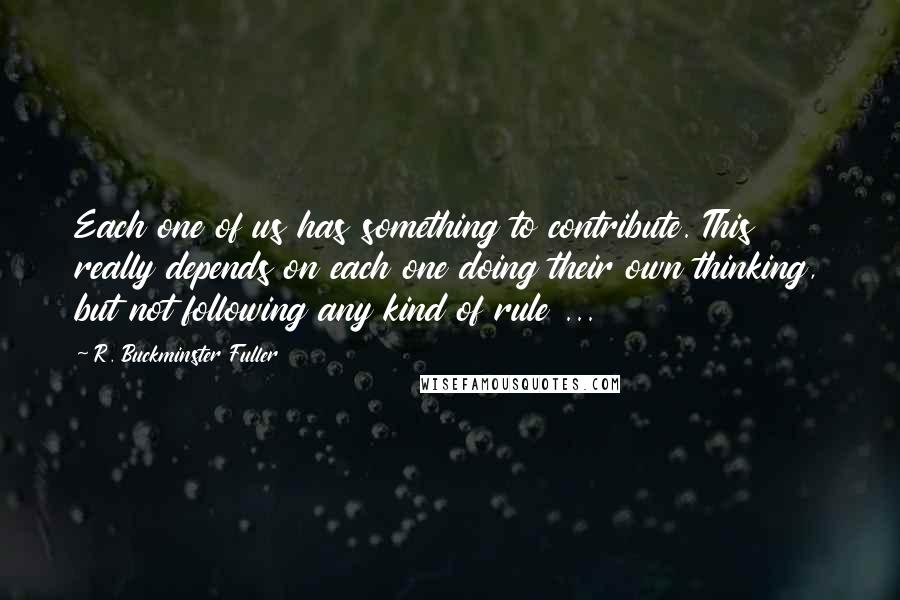 R. Buckminster Fuller Quotes: Each one of us has something to contribute. This really depends on each one doing their own thinking, but not following any kind of rule ...