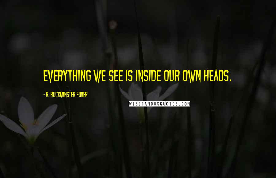 R. Buckminster Fuller Quotes: Everything we see is inside our own heads.