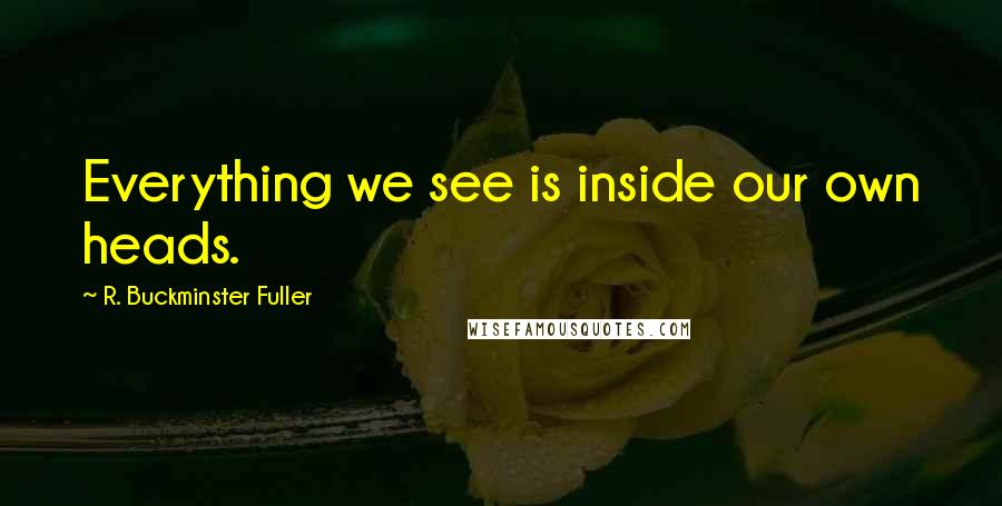 R. Buckminster Fuller Quotes: Everything we see is inside our own heads.