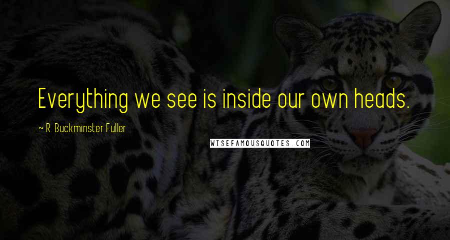 R. Buckminster Fuller Quotes: Everything we see is inside our own heads.