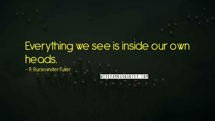 R. Buckminster Fuller Quotes: Everything we see is inside our own heads.