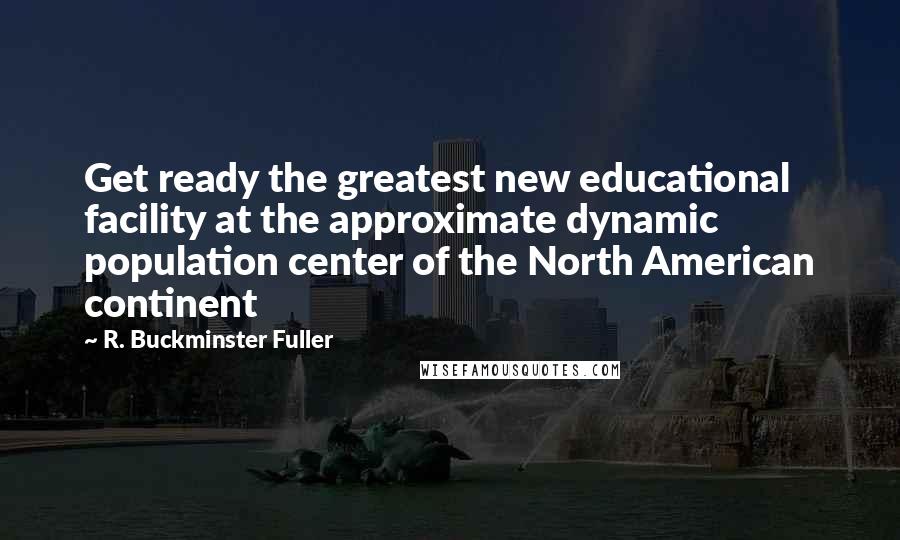 R. Buckminster Fuller Quotes: Get ready the greatest new educational facility at the approximate dynamic population center of the North American continent
