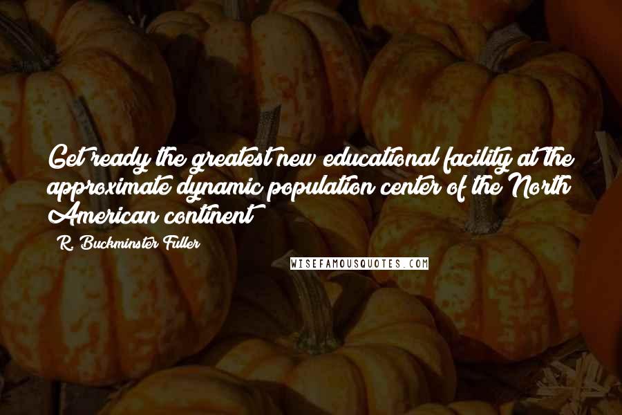 R. Buckminster Fuller Quotes: Get ready the greatest new educational facility at the approximate dynamic population center of the North American continent