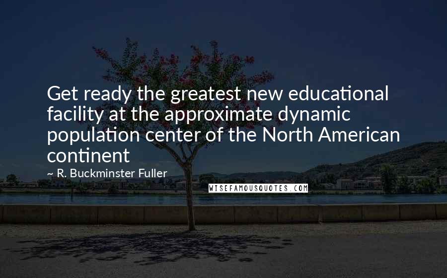 R. Buckminster Fuller Quotes: Get ready the greatest new educational facility at the approximate dynamic population center of the North American continent