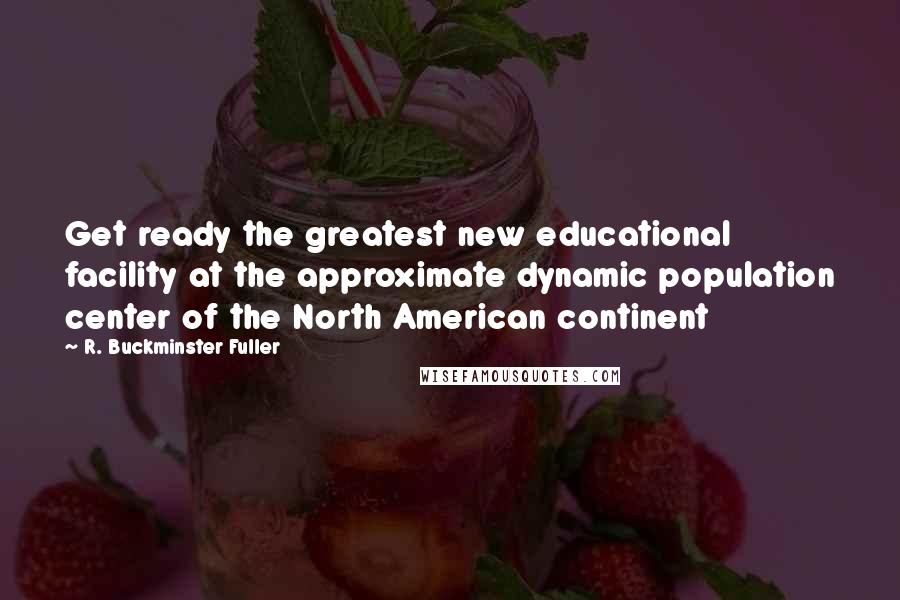 R. Buckminster Fuller Quotes: Get ready the greatest new educational facility at the approximate dynamic population center of the North American continent