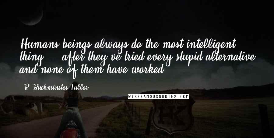 R. Buckminster Fuller Quotes: Humans beings always do the most intelligent thing ... after they've tried every stupid alternative and none of them have worked