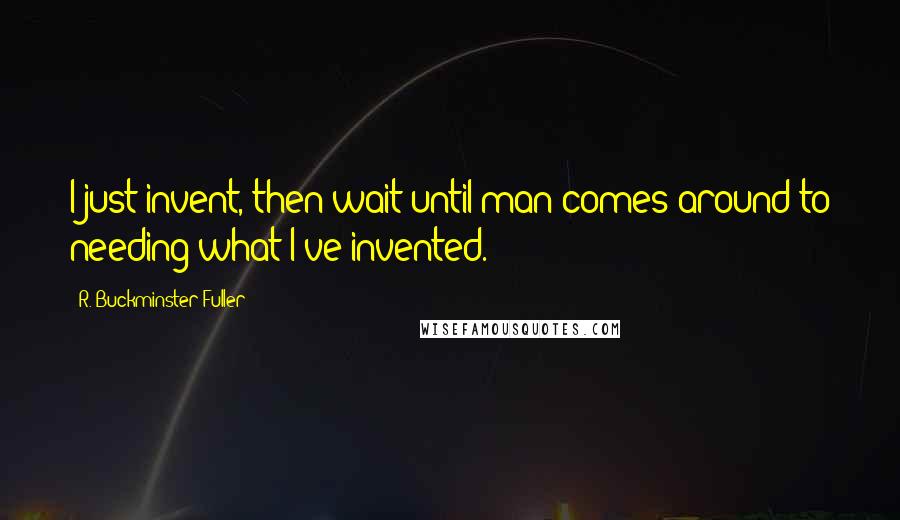 R. Buckminster Fuller Quotes: I just invent, then wait until man comes around to needing what I've invented.