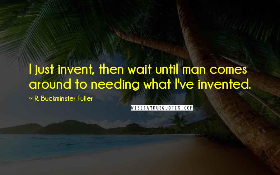 R. Buckminster Fuller Quotes: I just invent, then wait until man comes around to needing what I've invented.