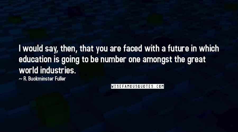 R. Buckminster Fuller Quotes: I would say, then, that you are faced with a future in which education is going to be number one amongst the great world industries.