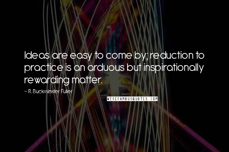 R. Buckminster Fuller Quotes: Ideas are easy to come by; reduction to practice is an arduous but inspirationally rewarding matter.