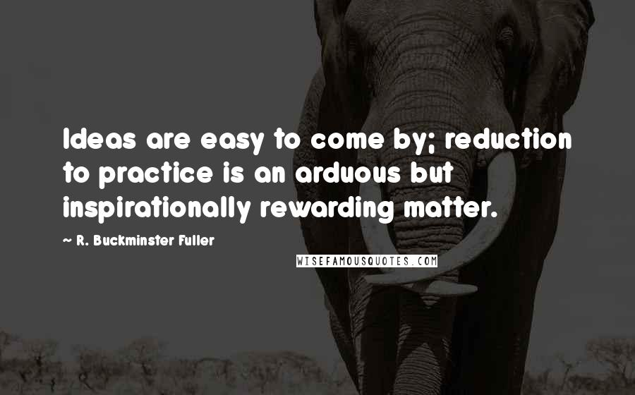 R. Buckminster Fuller Quotes: Ideas are easy to come by; reduction to practice is an arduous but inspirationally rewarding matter.