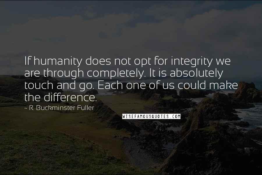 R. Buckminster Fuller Quotes: If humanity does not opt for integrity we are through completely. It is absolutely touch and go. Each one of us could make the difference.