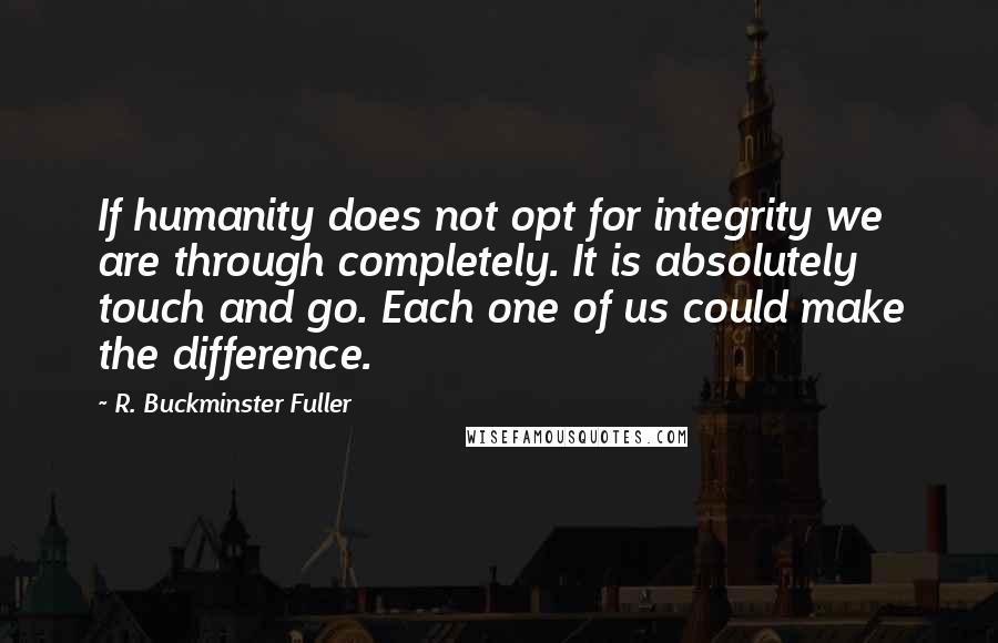 R. Buckminster Fuller Quotes: If humanity does not opt for integrity we are through completely. It is absolutely touch and go. Each one of us could make the difference.