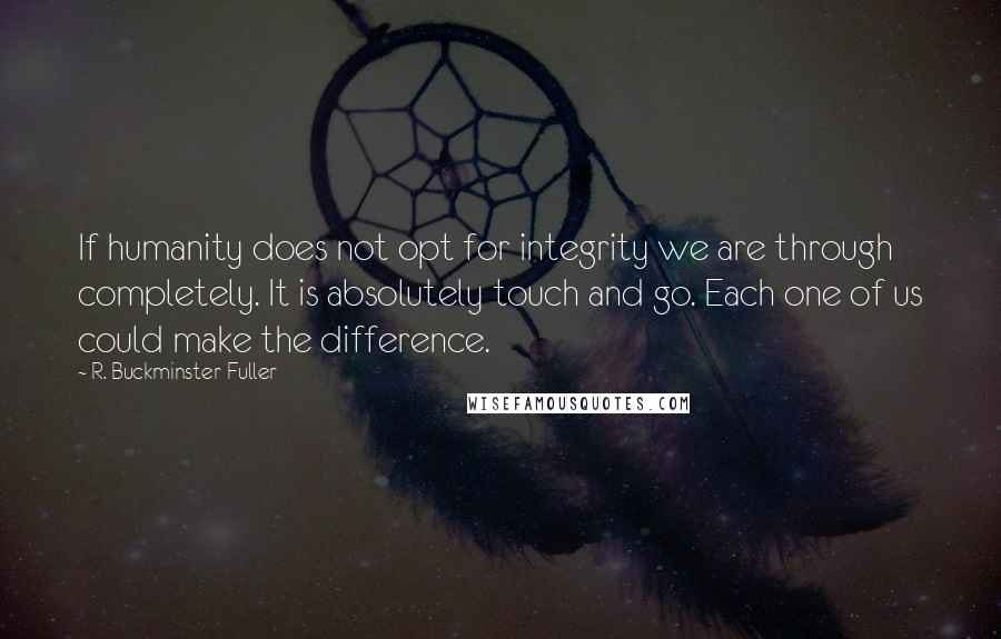 R. Buckminster Fuller Quotes: If humanity does not opt for integrity we are through completely. It is absolutely touch and go. Each one of us could make the difference.