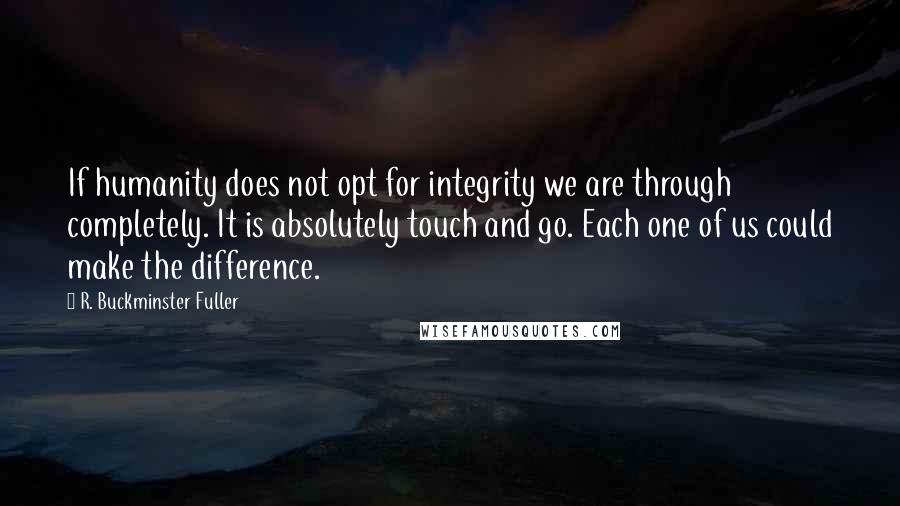 R. Buckminster Fuller Quotes: If humanity does not opt for integrity we are through completely. It is absolutely touch and go. Each one of us could make the difference.