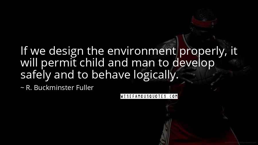 R. Buckminster Fuller Quotes: If we design the environment properly, it will permit child and man to develop safely and to behave logically.