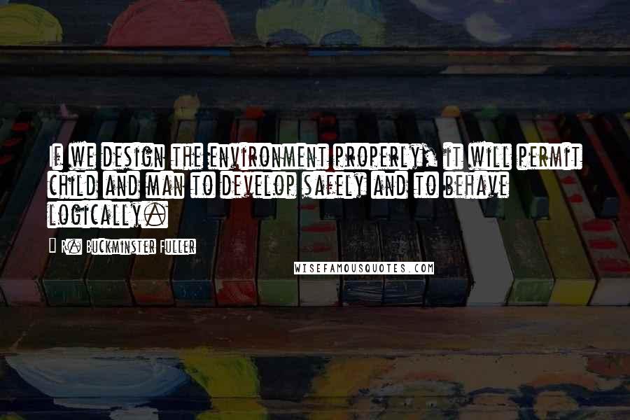 R. Buckminster Fuller Quotes: If we design the environment properly, it will permit child and man to develop safely and to behave logically.