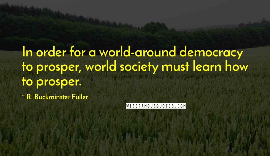 R. Buckminster Fuller Quotes: In order for a world-around democracy to prosper, world society must learn how to prosper.