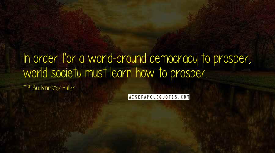 R. Buckminster Fuller Quotes: In order for a world-around democracy to prosper, world society must learn how to prosper.