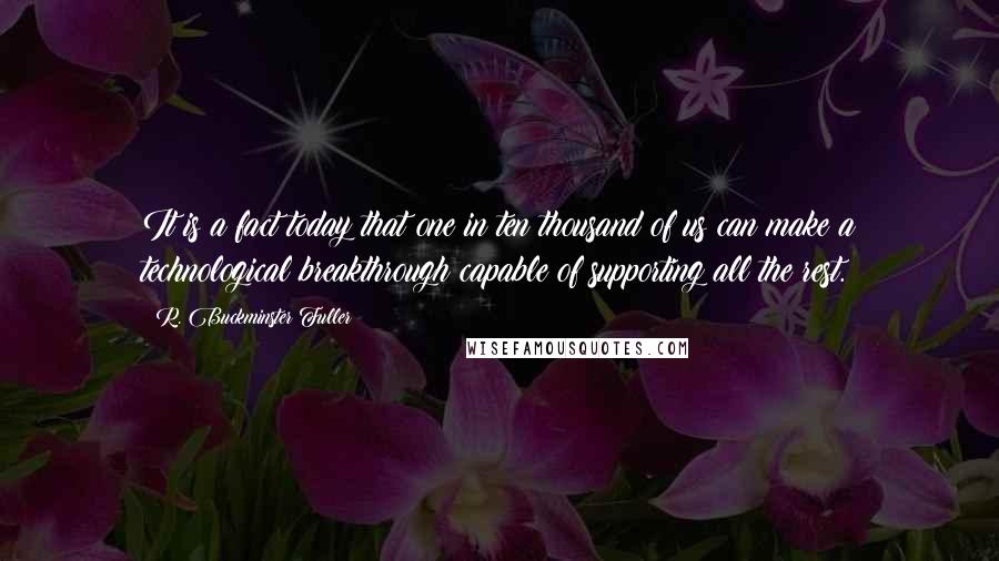 R. Buckminster Fuller Quotes: It is a fact today that one in ten thousand of us can make a technological breakthrough capable of supporting all the rest.