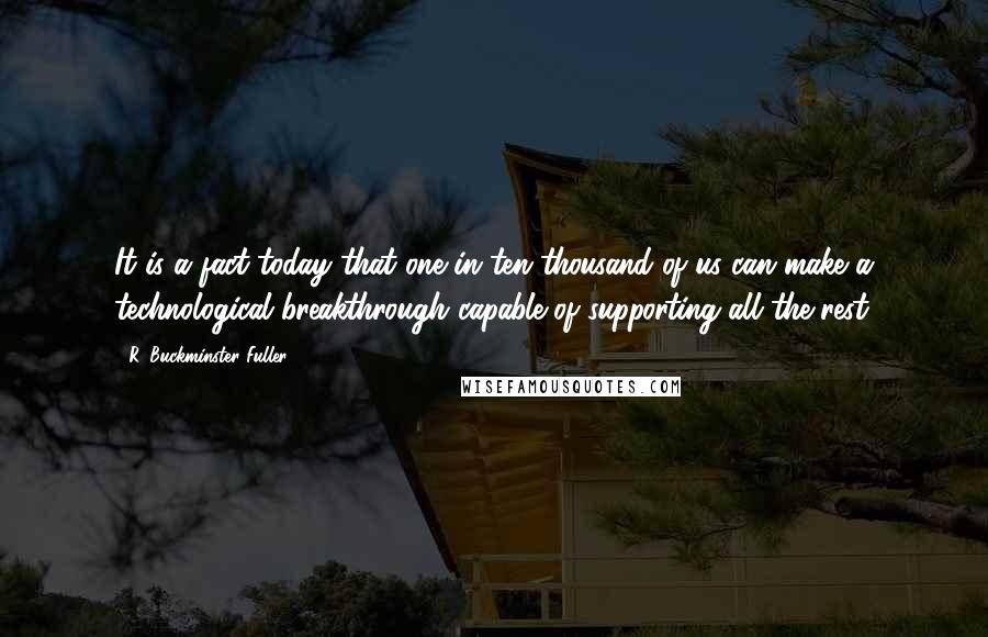 R. Buckminster Fuller Quotes: It is a fact today that one in ten thousand of us can make a technological breakthrough capable of supporting all the rest.