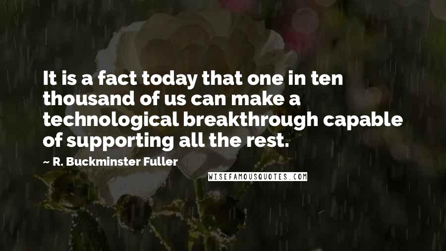 R. Buckminster Fuller Quotes: It is a fact today that one in ten thousand of us can make a technological breakthrough capable of supporting all the rest.