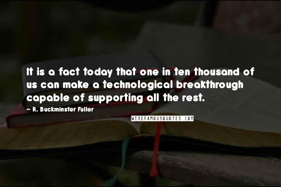 R. Buckminster Fuller Quotes: It is a fact today that one in ten thousand of us can make a technological breakthrough capable of supporting all the rest.