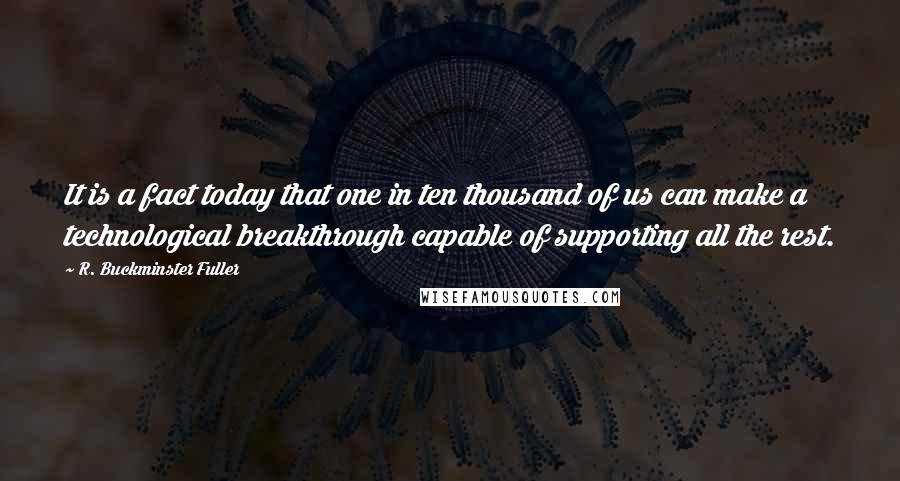 R. Buckminster Fuller Quotes: It is a fact today that one in ten thousand of us can make a technological breakthrough capable of supporting all the rest.