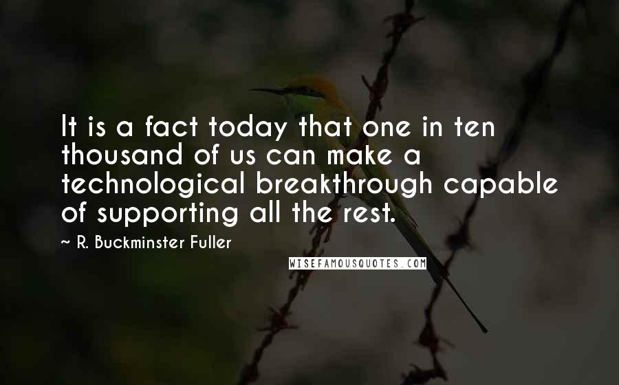 R. Buckminster Fuller Quotes: It is a fact today that one in ten thousand of us can make a technological breakthrough capable of supporting all the rest.