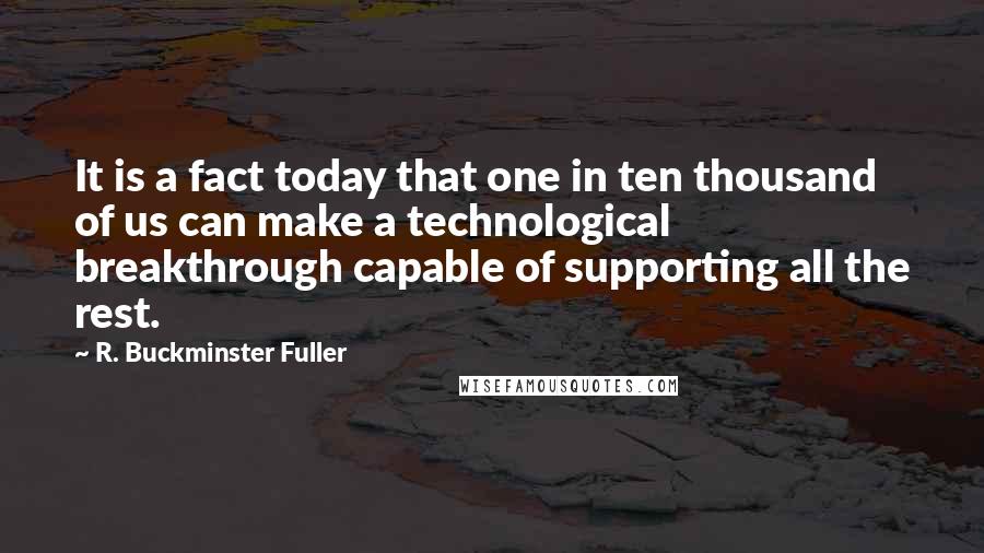 R. Buckminster Fuller Quotes: It is a fact today that one in ten thousand of us can make a technological breakthrough capable of supporting all the rest.
