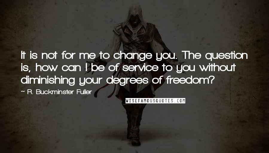 R. Buckminster Fuller Quotes: It is not for me to change you. The question is, how can I be of service to you without diminishing your degrees of freedom?