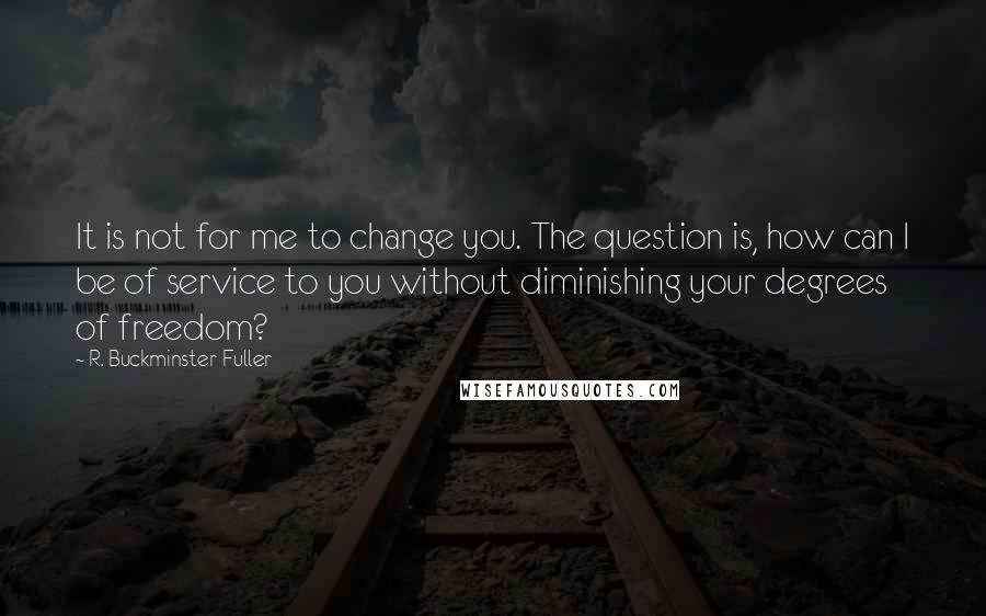 R. Buckminster Fuller Quotes: It is not for me to change you. The question is, how can I be of service to you without diminishing your degrees of freedom?