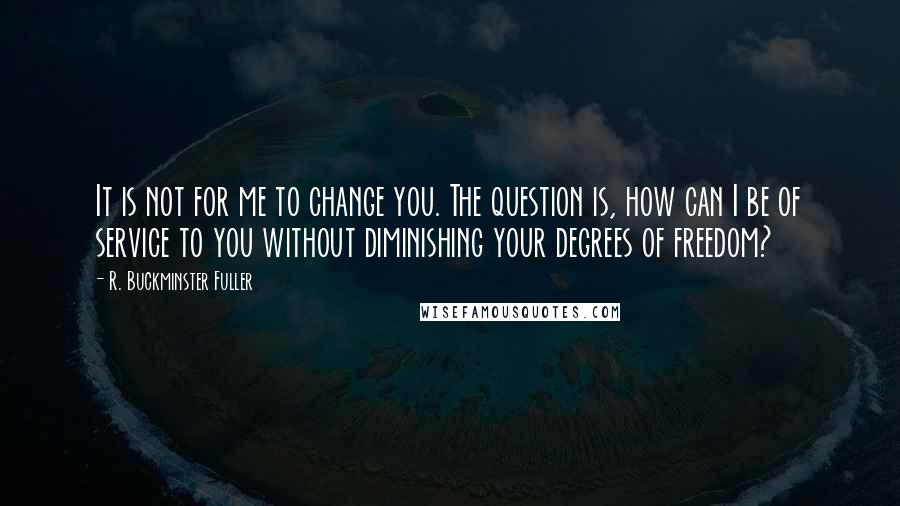 R. Buckminster Fuller Quotes: It is not for me to change you. The question is, how can I be of service to you without diminishing your degrees of freedom?