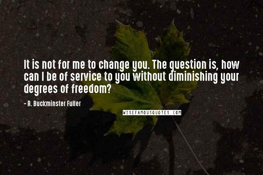 R. Buckminster Fuller Quotes: It is not for me to change you. The question is, how can I be of service to you without diminishing your degrees of freedom?