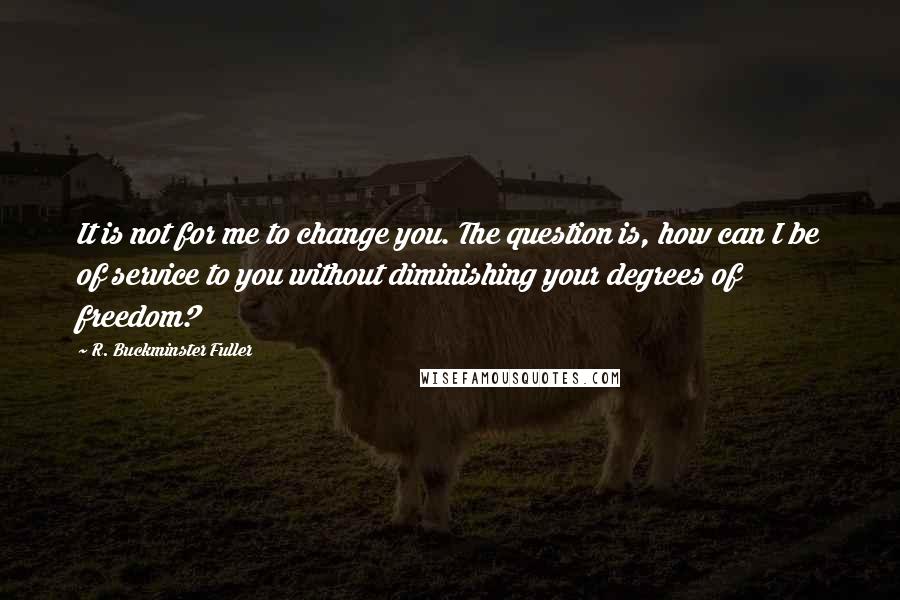 R. Buckminster Fuller Quotes: It is not for me to change you. The question is, how can I be of service to you without diminishing your degrees of freedom?