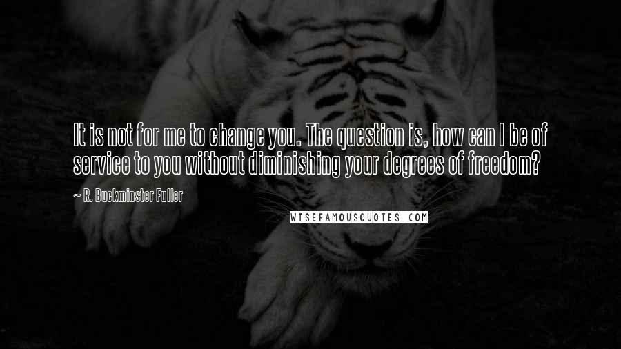 R. Buckminster Fuller Quotes: It is not for me to change you. The question is, how can I be of service to you without diminishing your degrees of freedom?