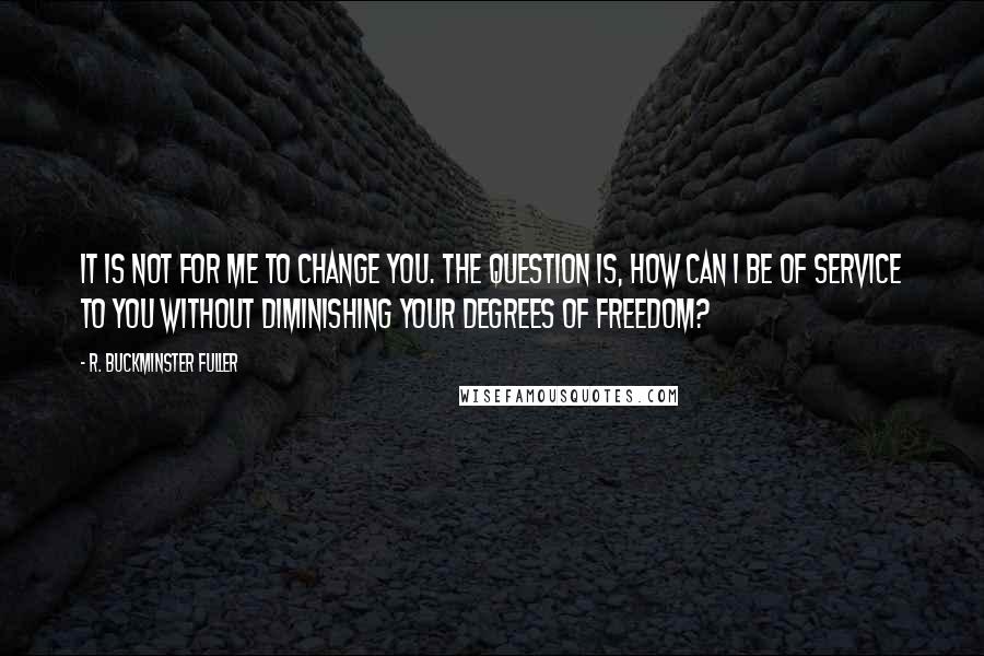 R. Buckminster Fuller Quotes: It is not for me to change you. The question is, how can I be of service to you without diminishing your degrees of freedom?