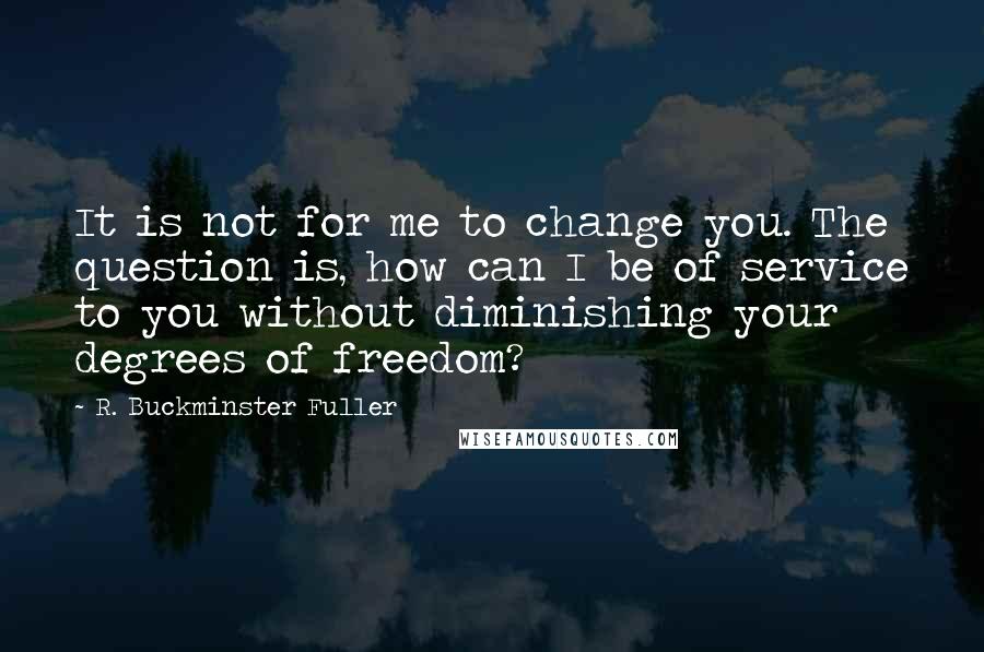 R. Buckminster Fuller Quotes: It is not for me to change you. The question is, how can I be of service to you without diminishing your degrees of freedom?