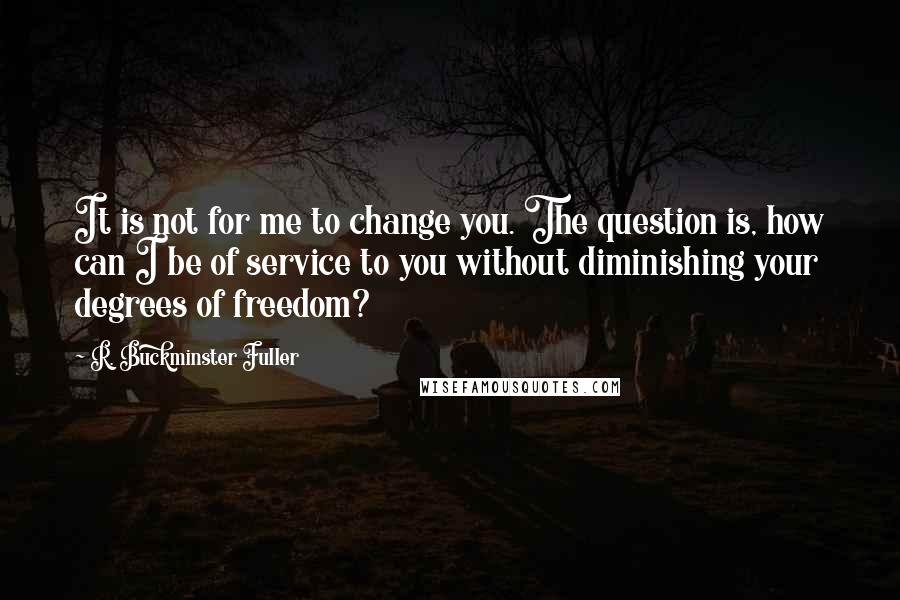 R. Buckminster Fuller Quotes: It is not for me to change you. The question is, how can I be of service to you without diminishing your degrees of freedom?