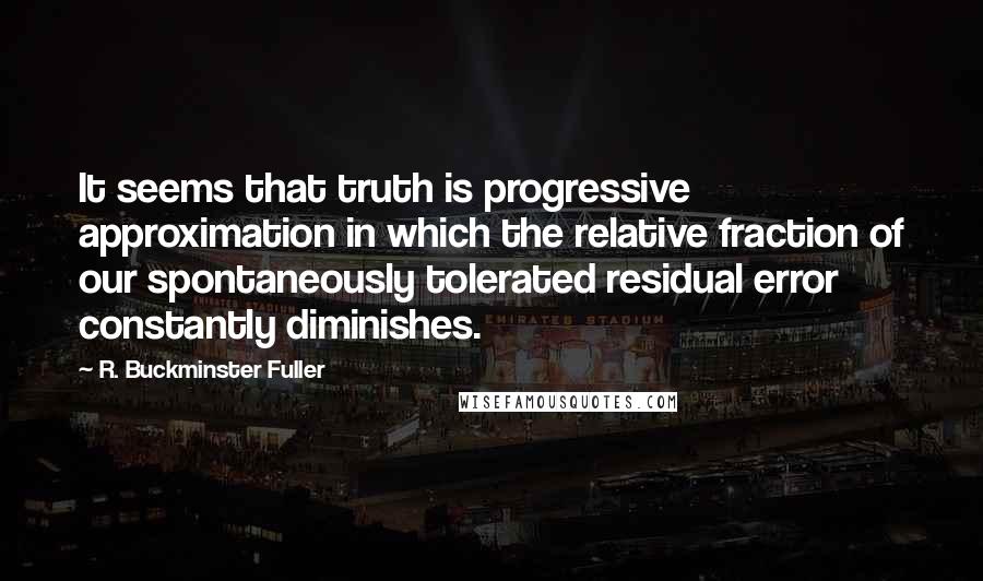 R. Buckminster Fuller Quotes: It seems that truth is progressive approximation in which the relative fraction of our spontaneously tolerated residual error constantly diminishes.