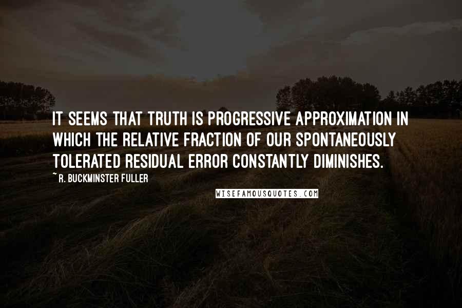 R. Buckminster Fuller Quotes: It seems that truth is progressive approximation in which the relative fraction of our spontaneously tolerated residual error constantly diminishes.