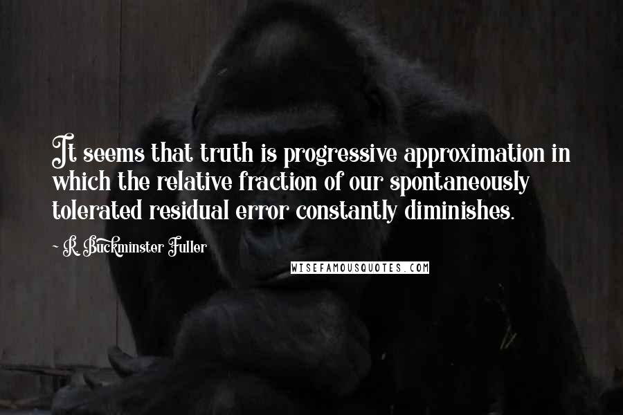 R. Buckminster Fuller Quotes: It seems that truth is progressive approximation in which the relative fraction of our spontaneously tolerated residual error constantly diminishes.