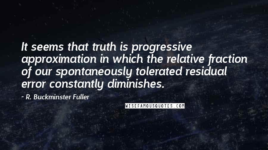 R. Buckminster Fuller Quotes: It seems that truth is progressive approximation in which the relative fraction of our spontaneously tolerated residual error constantly diminishes.