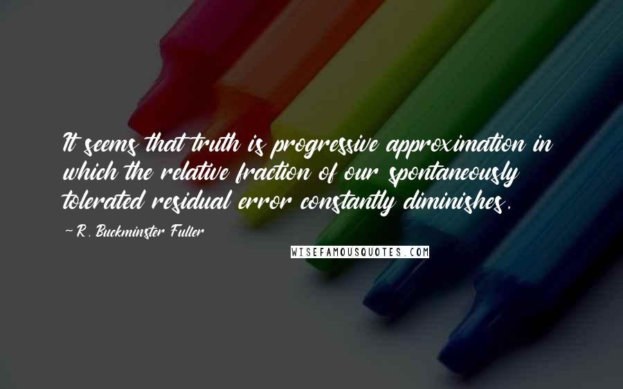 R. Buckminster Fuller Quotes: It seems that truth is progressive approximation in which the relative fraction of our spontaneously tolerated residual error constantly diminishes.