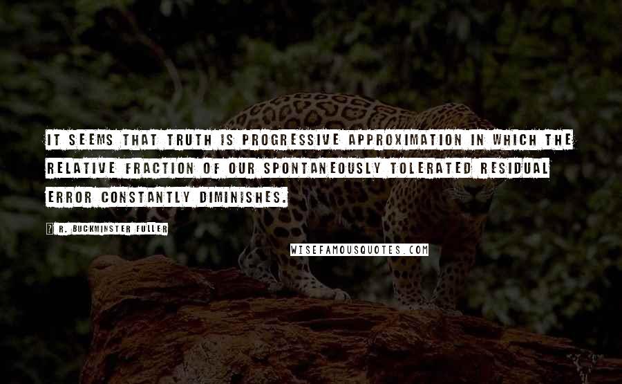 R. Buckminster Fuller Quotes: It seems that truth is progressive approximation in which the relative fraction of our spontaneously tolerated residual error constantly diminishes.