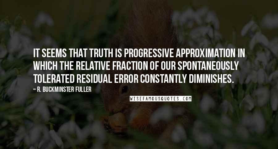 R. Buckminster Fuller Quotes: It seems that truth is progressive approximation in which the relative fraction of our spontaneously tolerated residual error constantly diminishes.