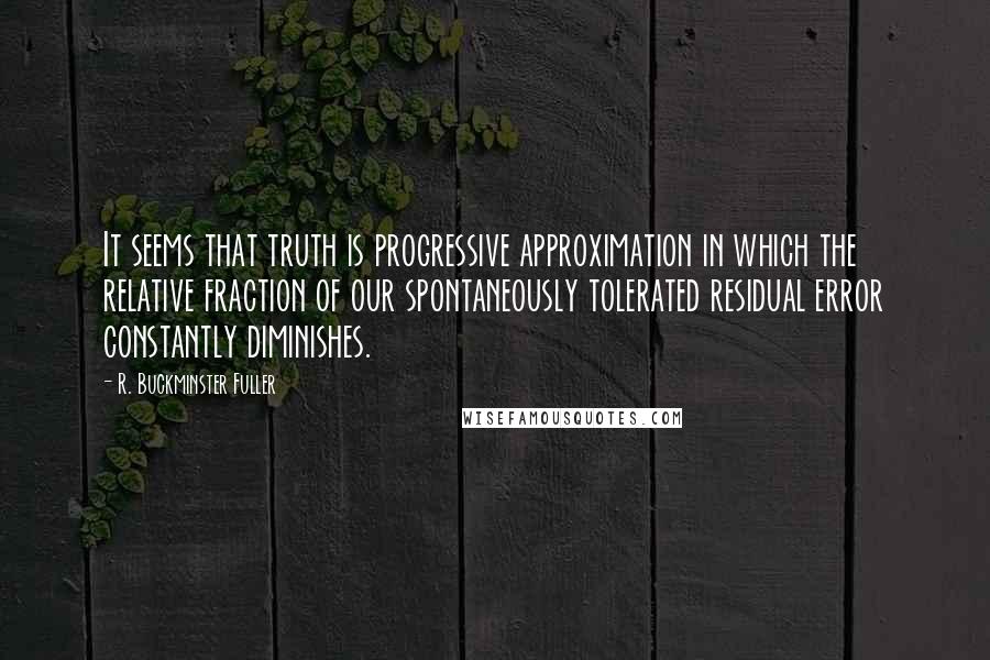 R. Buckminster Fuller Quotes: It seems that truth is progressive approximation in which the relative fraction of our spontaneously tolerated residual error constantly diminishes.