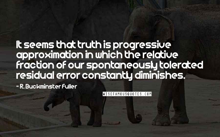 R. Buckminster Fuller Quotes: It seems that truth is progressive approximation in which the relative fraction of our spontaneously tolerated residual error constantly diminishes.