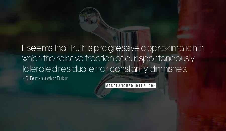 R. Buckminster Fuller Quotes: It seems that truth is progressive approximation in which the relative fraction of our spontaneously tolerated residual error constantly diminishes.